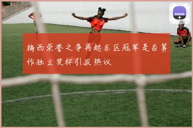 梅西荣誉之争再起东区冠军是否算作独立奖杯引发热议