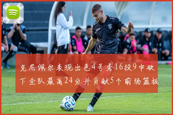 克尼佩尔表现出色4号秀16投9中砍下全队最高24分并贡献5个前场篮板