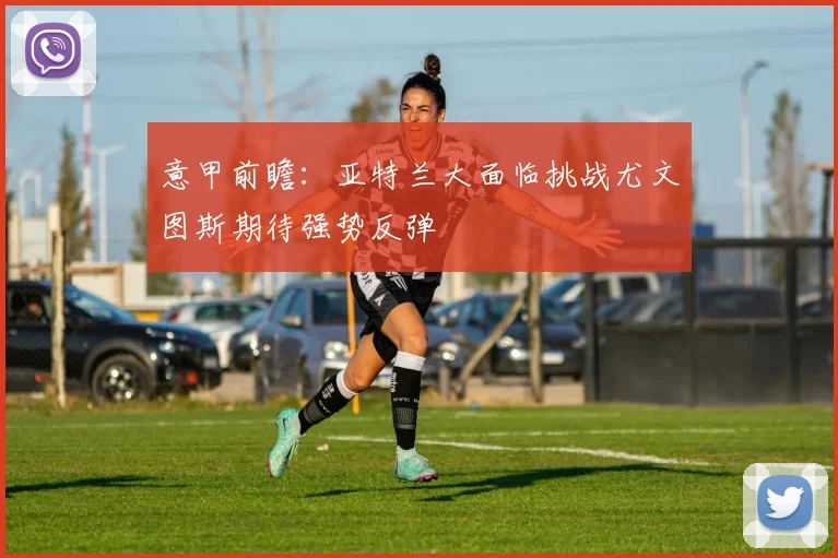 意甲前瞻：亚特兰大面临挑战尤文图斯期待强势反弹