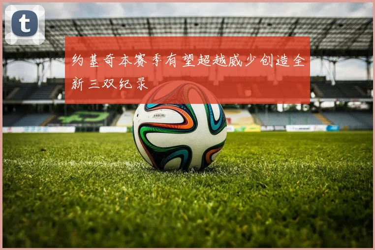 约基奇本赛季有望超越威少创造全新三双纪录