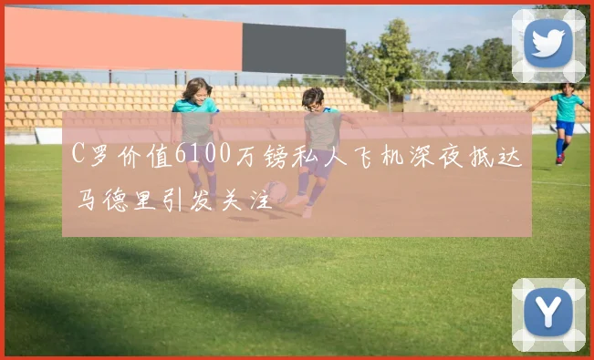C罗价值6100万镑私人飞机深夜抵达马德里引发关注