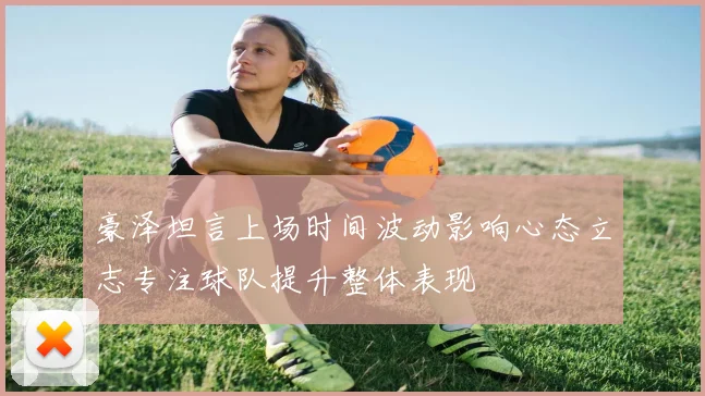 豪泽坦言上场时间波动影响心态立志专注球队提升整体表现