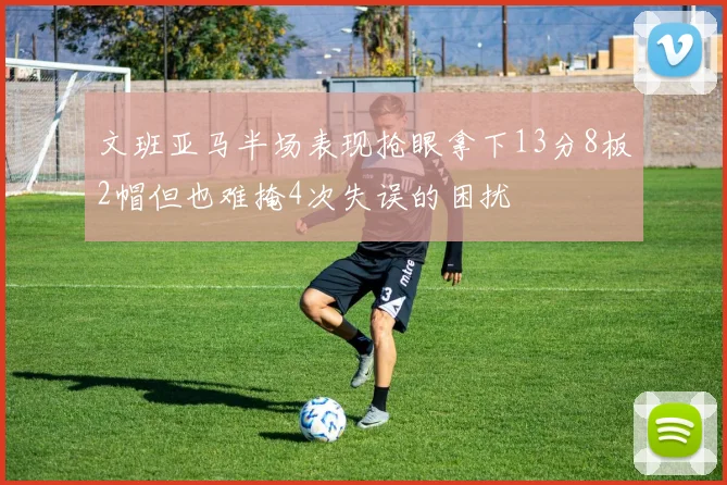 文班亚马半场表现抢眼拿下13分8板2帽但也难掩4次失误的困扰