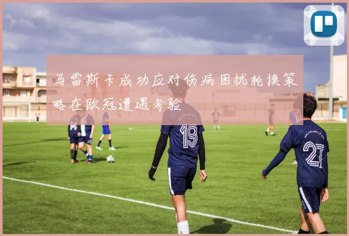 马雷斯卡成功应对伤病困扰轮换策略在欧冠遭遇考验