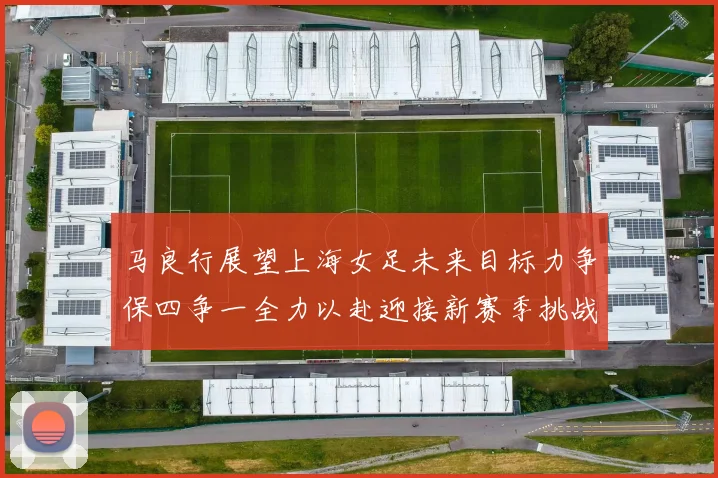 马良行展望上海女足未来目标力争保四争一全力以赴迎接新赛季挑战