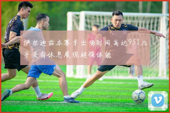 伊尔迪兹本赛季出场时间高达951几乎没有休息展现超强体能