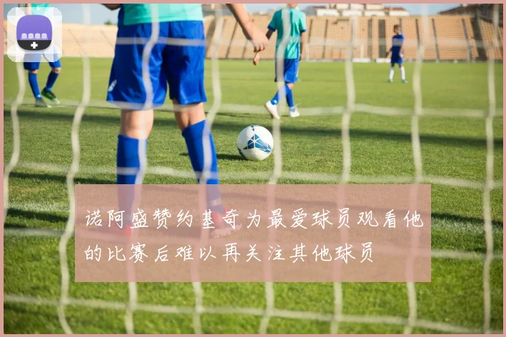 诺阿盛赞约基奇为最爱球员观看他的比赛后难以再关注其他球员