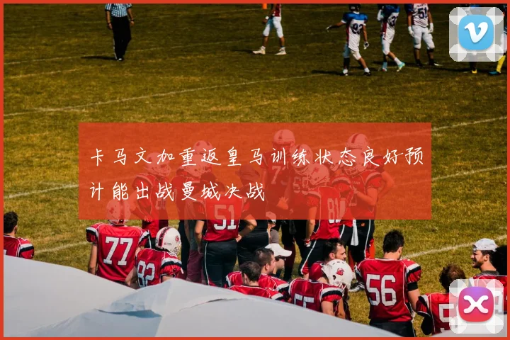 卡马文加重返皇马训练状态良好预计能出战曼城决战
