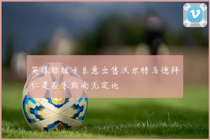 英媒称纽卡乐意出售沃尔特马德拜仁是否求购尚无定论