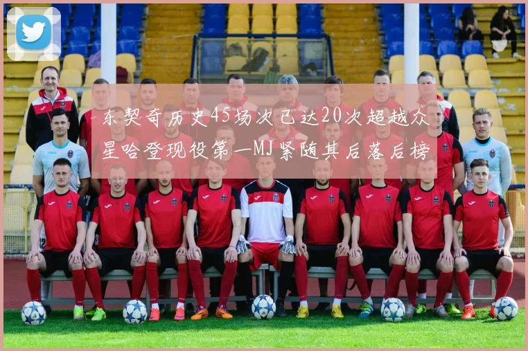 东契奇历史45场次已达20次超越众星哈登现役第一MJ紧随其后落后榜首100场