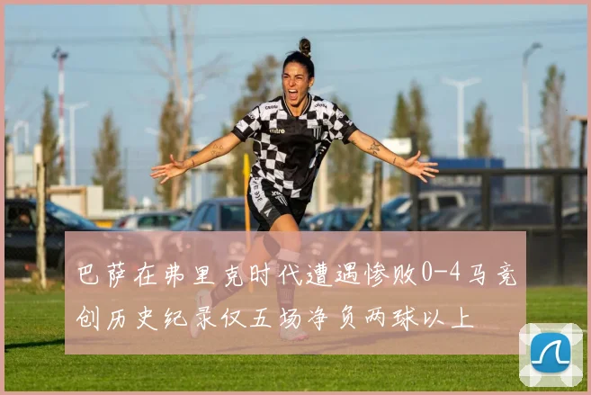 巴萨在弗里克时代遭遇惨败0-4马竞创历史纪录仅五场净负两球以上