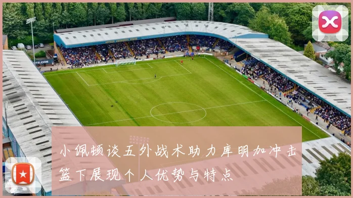 小佩顿谈五外战术助力库明加冲击篮下展现个人优势与特点