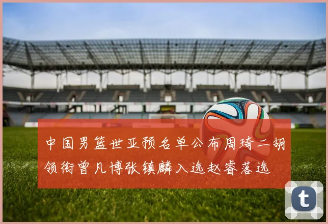中国男篮世亚预名单公布周琦二胡领衔曾凡博张镇麟入选赵睿落选