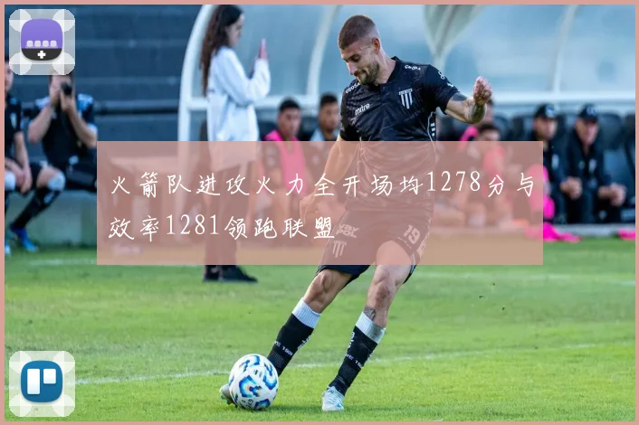 火箭队进攻火力全开场均1278分与效率1281领跑联盟