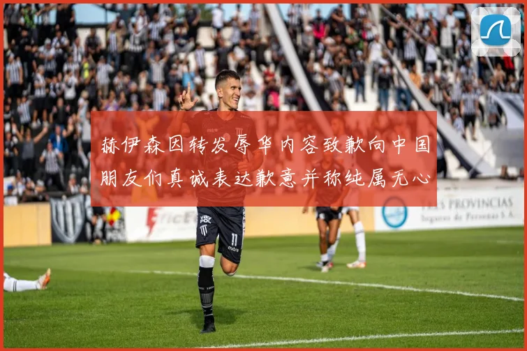 赫伊森因转发辱华内容致歉向中国朋友们真诚表达歉意并称纯属无心之过