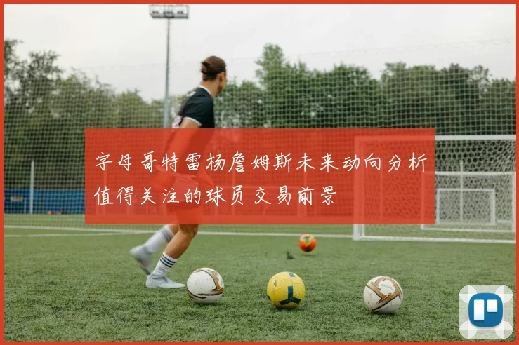 字母哥特雷杨詹姆斯未来动向分析值得关注的球员交易前景