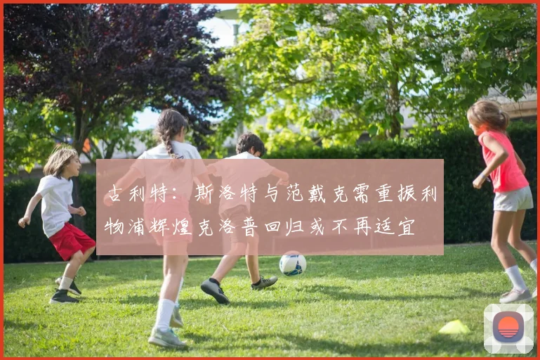 古利特：斯洛特与范戴克需重振利物浦辉煌克洛普回归或不再适宜