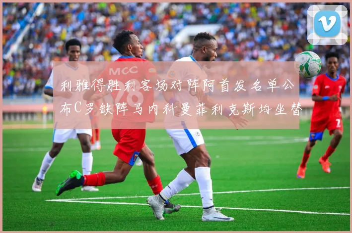 利雅得胜利客场对阵阿首发名单公布C罗缺阵马内科曼菲利克斯均坐替补