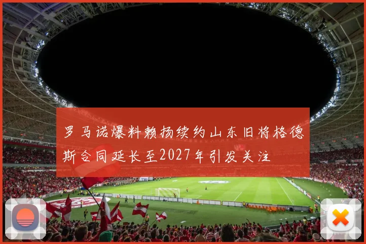 罗马诺爆料赖扬续约山东旧将格德斯合同延长至2027年引发关注