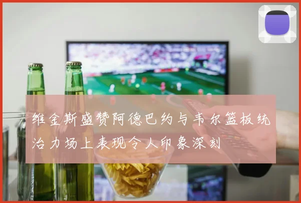 维金斯盛赞阿德巴约与韦尔篮板统治力场上表现令人印象深刻