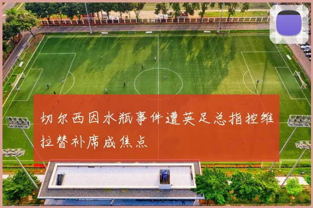 切尔西因水瓶事件遭英足总指控维拉替补席成焦点
