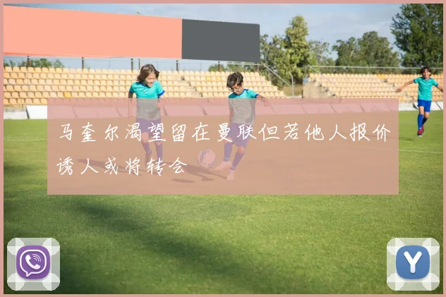 马奎尔渴望留在曼联但若他人报价诱人或将转会