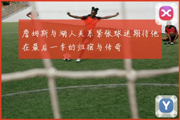 詹姆斯与湖人关系紧张球迷期待他在最后一季的归宿与传奇