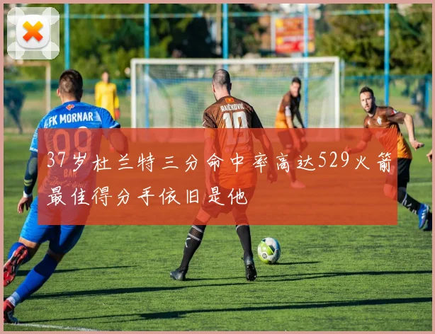 37岁杜兰特三分命中率高达529火箭最佳得分手依旧是他