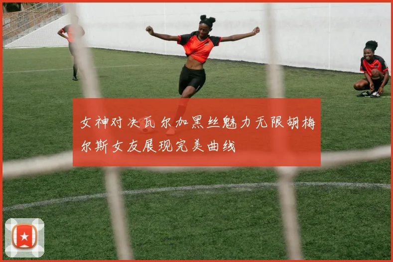 女神对决瓦尔加黑丝魅力无限胡梅尔斯女友展现完美曲线