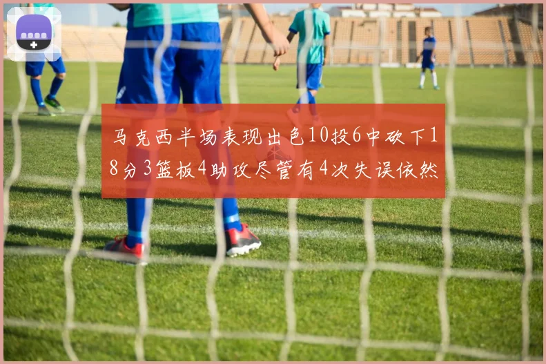马克西半场表现出色10投6中砍下18分3篮板4助攻尽管有4次失误依然贡献良多