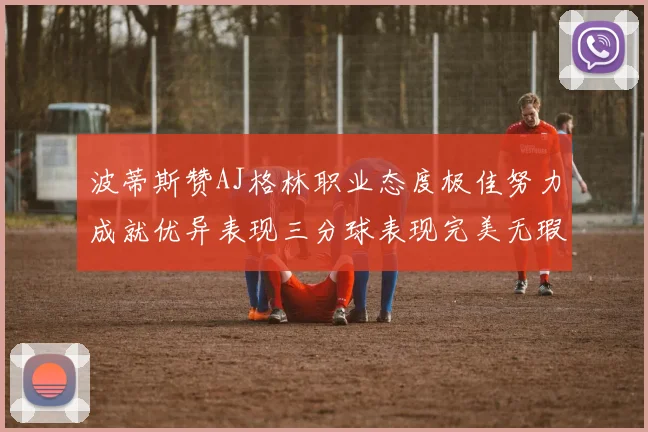 波蒂斯赞AJ格林职业态度极佳努力成就优异表现三分球表现完美无瑕