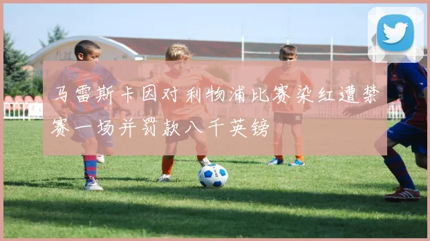 马雷斯卡因对利物浦比赛染红遭禁赛一场并罚款八千英镑