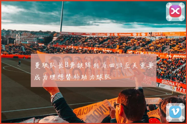 曼联队长B费缺阵利马回归至关重要成为理想替补助力球队