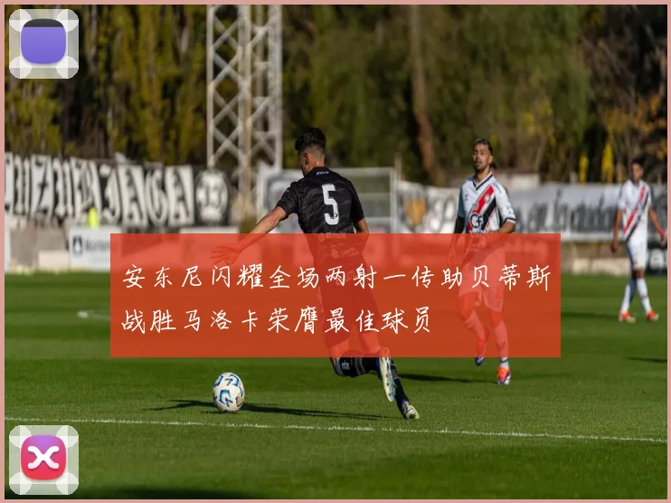 安东尼闪耀全场两射一传助贝蒂斯战胜马洛卡荣膺最佳球员